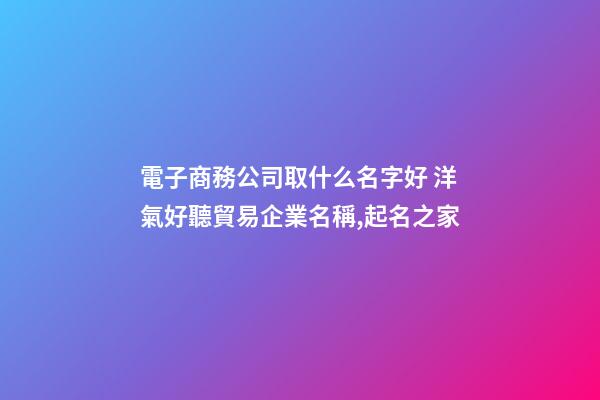電子商務公司取什么名字好 洋氣好聽貿易企業名稱,起名之家